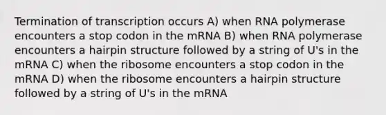 Termination of transcription occurs A) when RNA polymerase encounters a stop codon in the mRNA B) when RNA polymerase encounters a hairpin structure followed by a string of U's in the mRNA C) when the ribosome encounters a stop codon in the mRNA D) when the ribosome encounters a hairpin structure followed by a string of U's in the mRNA