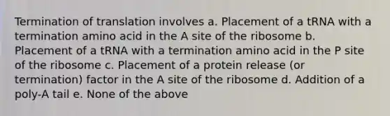 <a href='https://www.questionai.com/knowledge/kG3Jk6ErHI-termination-of-translation' class='anchor-knowledge'>termination of translation</a> involves a. Placement of a tRNA with a termination amino acid in the A site of the ribosome b. Placement of a tRNA with a termination amino acid in the P site of the ribosome c. Placement of a protein release (or termination) factor in the A site of the ribosome d. Addition of a poly-A tail e. None of the above