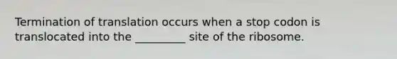 Termination of translation occurs when a stop codon is translocated into the _________ site of the ribosome.