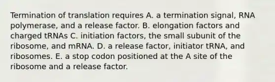 Termination of translation requires A. a termination signal, RNA polymerase, and a release factor. B. elongation factors and charged tRNAs C. initiation factors, the small subunit of the ribosome, and mRNA. D. a release factor, initiator tRNA, and ribosomes. E. a stop codon positioned at the A site of the ribosome and a release factor.