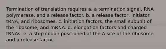 Termination of translation requires a. a termination signal, RNA polymerase, and a release factor. b. a release factor, initiator tRNA, and ribosomes. c. initiation factors, the small subunit of the ribosome, and mRNA. d. elongation factors and charged tRNAs. e. a stop codon positioned at the A site of the ribosome and a release factor.