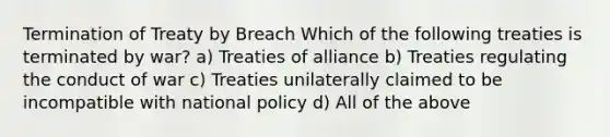 Termination of Treaty by Breach Which of the following treaties is terminated by war? a) Treaties of alliance b) Treaties regulating the conduct of war c) Treaties unilaterally claimed to be incompatible with national policy d) All of the above