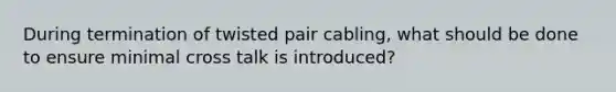 During termination of twisted pair cabling, what should be done to ensure minimal cross talk is introduced?