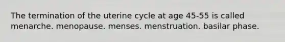 The termination of the uterine cycle at age 45-55 is called menarche. menopause. menses. menstruation. basilar phase.