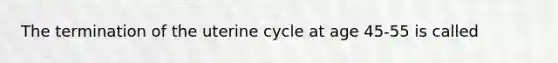 The termination of the uterine cycle at age 45-55 is called