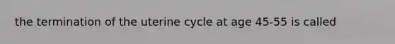 the termination of the uterine cycle at age 45-55 is called