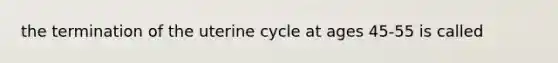 the termination of the uterine cycle at ages 45-55 is called