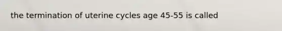 the termination of uterine cycles age 45-55 is called