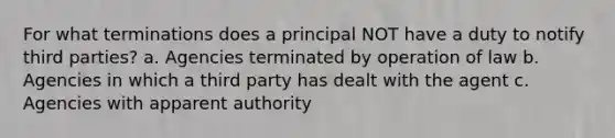 For what terminations does a principal NOT have a duty to notify third parties? a. Agencies terminated by operation of law b. Agencies in which a third party has dealt with the agent c. Agencies with apparent authority