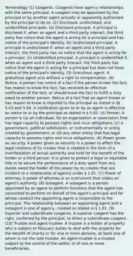 Terminology (1) Coagents. Coagents have agency relationships with the same principal. A coagent may be appointed by the principal or by another agent actually or apparently authorized by the principal to do so. (2) Disclosed, undisclosed, and unidentified principals. (a) Disclosed principal. A principal is disclosed if, when an agent and a third party interact, the third party has notice that the agent is acting for a principal and has notice of the principal's identity. (b) Undisclosed principal. A principal is undisclosed if, when an agent and a third party interact, the third party has no notice that the agent is acting for a principal. (c) Unidentified principal. A principal is unidentified if, when an agent and a third party interact, the third party has notice that the agent is acting for a principal but does not have notice of the principal's identity. (3) Gratuitous agent. A gratuitous agent acts without a right to compensation. (4) Notice. A person has notice of a fact if the person knows the fact, has reason to know the fact, has received an effective notification of the fact, or should know the fact to fulfill a duty owed to another person. Notice of a fact that an agent knows or has reason to know is imputed to the principal as stated in §§ 5.03 and 5.04. A notification given to or by an agent is effective as notice to or by the principal as stated in § 5.02. (5) Person. A person is (a) an individual; (b) an organization or association that has legal capacity to possess rights and incur obligations; (c) a government, political subdivision, or instrumentality or entity created by government; or (d) any other entity that has legal capacity to possess rights and incur obligations. (6) Power given as security. A power given as security is a power to affect the legal relations of its creator that is created in the form of a manifestation of actual authority and held for the benefit of the holder or a third person. It is given to protect a legal or equitable title or to secure the performance of a duty apart from any duties owed the holder of the power by its creator that are incident to a relationship of agency under § 1.01. (7) Power of attorney. A power of attorney is an instrument that states an agent's authority. (8) Subagent. A subagent is a person appointed by an agent to perform functions that the agent has consented to perform on behalf of the agent's principal and for whose conduct the appointing agent is responsible to the principal. The relationship between an appointing agent and a subagent is one of agency, created as stated in § 1.01. (9) Superior and subordinate coagents. A superior coagent has the right, conferred by the principal, to direct a subordinate coagent. (10) Trustee and agent-trustee. A trustee is a holder of property who is subject to fiduciary duties to deal with the property for the benefit of charity or for one or more persons, at least one of whom is not the sole trustee. An agent-trustee is a trustee subject to the control of the settlor or of one or more beneficiaries.