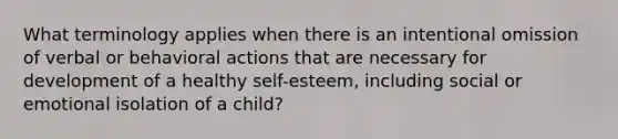 What terminology applies when there is an intentional omission of verbal or behavioral actions that are necessary for development of a healthy self-esteem, including social or emotional isolation of a child?