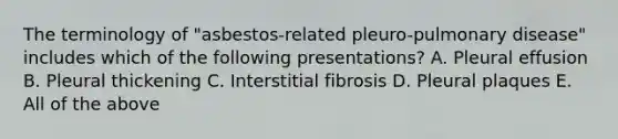 The terminology of "asbestos-related pleuro-pulmonary disease" includes which of the following presentations? A. Pleural effusion B. Pleural thickening C. Interstitial fibrosis D. Pleural plaques E. All of the above