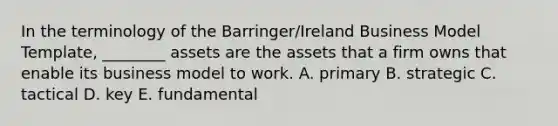 In the terminology of the Barringer/Ireland Business Model Template, ________ assets are the assets that a firm owns that enable its business model to work. A. primary B. strategic C. tactical D. key E. fundamental