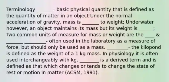 Terminology _______- basic physical quantity that is defined as the quantity of matter in an object Under the normal acceleration of gravity, mass is _______ to weight; Underwater however, an object maintains its mass but its weight is ______; Two common units of measure for mass or weight are the ____ & _______ _________- often used in the laboratory as a measure of force, but should only be used as a mass. _________- the kilopond is defined as the weight of a 1 kg mass. In physiology it is often used interchangeably with kg. ________ is a derived term and is defined as that which changes or tends to change the state of rest or motion in matter (ACSM, 1991).