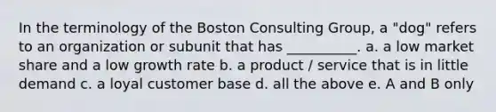 In the terminology of the Boston Consulting Group, a "dog" refers to an organization or subunit that has __________. a. a low market share and a low growth rate b. a product / service that is in little demand c. a loyal customer base d. all the above e. A and B only