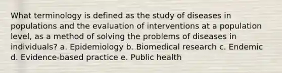 What terminology is defined as the study of diseases in populations and the evaluation of interventions at a population level, as a method of solving the problems of diseases in individuals? a. Epidemiology b. Biomedical research c. Endemic d. Evidence-based practice e. Public health