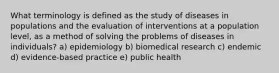 What terminology is defined as the study of diseases in populations and the evaluation of interventions at a population level, as a method of solving the problems of diseases in individuals? a) epidemiology b) biomedical research c) endemic d) evidence-based practice e) public health