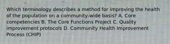 Which terminology describes a method for improving the health of the population on a community-wide basis? A. Core competencies B. The Core Functions Project C. Quality improvement protocols D. Community Health Improvement Process (CHIP)