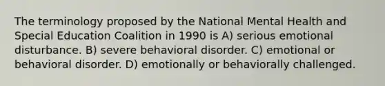 The terminology proposed by the National Mental Health and Special Education Coalition in 1990 is A) serious emotional disturbance. B) severe behavioral disorder. C) emotional or behavioral disorder. D) emotionally or behaviorally challenged.