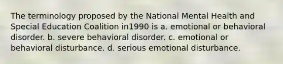 The terminology proposed by the National Mental Health and Special Education Coalition in1990 is a. emotional or behavioral disorder. b. severe behavioral disorder. c. emotional or behavioral disturbance. d. serious emotional disturbance.