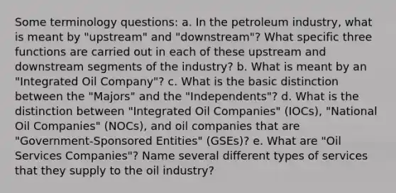 Some terminology questions: a. In the petroleum industry, what is meant by "upstream" and "downstream"? What specific three functions are carried out in each of these upstream and downstream segments of the industry? b. What is meant by an "Integrated Oil Company"? c. What is the basic distinction between the "Majors" and the "Independents"? d. What is the distinction between "Integrated Oil Companies" (IOCs), "National Oil Companies" (NOCs), and oil companies that are "Government-Sponsored Entities" (GSEs)? e. What are "Oil Services Companies"? Name several different types of services that they supply to the oil industry?