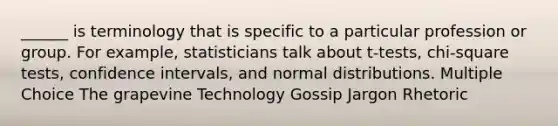 ______ is terminology that is specific to a particular profession or group. For example, statisticians talk about t-tests, chi-square tests, confidence intervals, and normal distributions. Multiple Choice The grapevine Technology Gossip Jargon Rhetoric