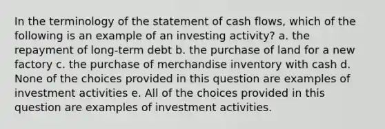 In the terminology of the statement of cash flows, which of the following is an example of an investing activity? a. the repayment of long-term debt b. the purchase of land for a new factory c. the purchase of merchandise inventory with cash d. None of the choices provided in this question are examples of investment activities e. All of the choices provided in this question are examples of investment activities.