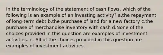 In the terminology of the statement of cash flows, which of the following is an example of an investing activity? a.the repayment of long-term debt b.the purchase of land for a new factory c.the purchase of merchandise inventory with cash d.None of the choices provided in this question are examples of investment activities. e. All of the choices provided in this question are examples of investment activities.