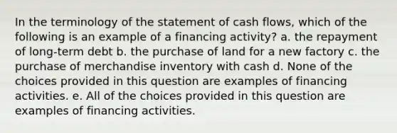 In the terminology of the statement of cash flows, which of the following is an example of a financing activity? a. the repayment of long-term debt b. the purchase of land for a new factory c. the purchase of merchandise inventory with cash d. None of the choices provided in this question are examples of financing activities. e. All of the choices provided in this question are examples of financing activities.