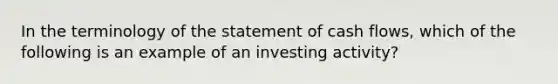 In the terminology of the statement of cash flows, which of the following is an example of an investing activity?