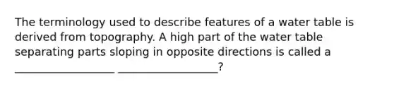 The terminology used to describe features of a water table is derived from topography. A high part of <a href='https://www.questionai.com/knowledge/kra6qgcwqy-the-water-table' class='anchor-knowledge'>the water table</a> separating parts sloping in opposite directions is called a __________________ __________________?