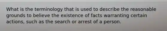 What is the terminology that is used to describe the reasonable grounds to believe the existence of facts warranting certain actions, such as the search or arrest of a person.