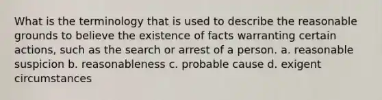 What is the terminology that is used to describe the reasonable grounds to believe the existence of facts warranting certain actions, such as the search or arrest of a person. a. reasonable suspicion b. reasonableness c. probable cause d. exigent circumstances