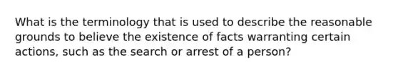 What is the terminology that is used to describe the reasonable grounds to believe the existence of facts warranting certain actions, such as the search or arrest of a person?