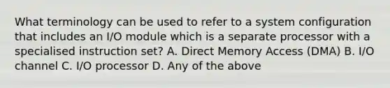 What terminology can be used to refer to a system configuration that includes an I/O module which is a separate processor with a specialised instruction set? A. Direct Memory Access (DMA) B. I/O channel C. I/O processor D. Any of the above