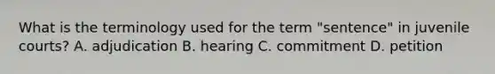 What is the terminology used for the term "sentence" in juvenile courts? A. adjudication B. hearing C. commitment D. petition