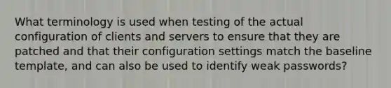 What terminology is used when testing of the actual configuration of clients and servers to ensure that they are patched and that their configuration settings match the baseline template, and can also be used to identify weak passwords?