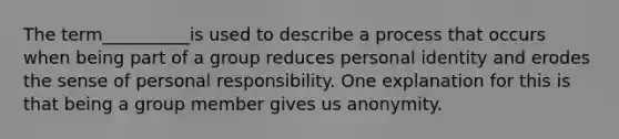 The term__________is used to describe a process that occurs when being part of a group reduces personal identity and erodes the sense of personal responsibility. One explanation for this is that being a group member gives us anonymity.