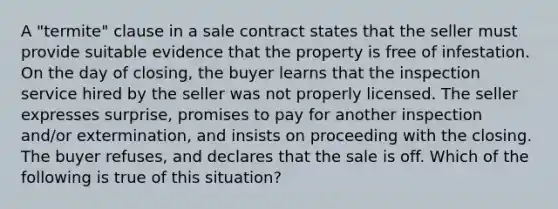 A "termite" clause in a sale contract states that the seller must provide suitable evidence that the property is free of infestation. On the day of closing, the buyer learns that the inspection service hired by the seller was not properly licensed. The seller expresses surprise, promises to pay for another inspection and/or extermination, and insists on proceeding with the closing. The buyer refuses, and declares that the sale is off. Which of the following is true of this situation?