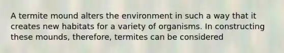 A termite mound alters the environment in such a way that it creates new habitats for a variety of organisms. In constructing these mounds, therefore, termites can be considered