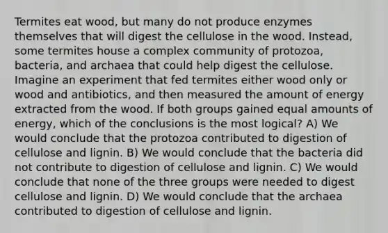 Termites eat wood, but many do not produce enzymes themselves that will digest the cellulose in the wood. Instead, some termites house a complex community of protozoa, bacteria, and archaea that could help digest the cellulose. Imagine an experiment that fed termites either wood only or wood and antibiotics, and then measured the amount of energy extracted from the wood. If both groups gained equal amounts of energy, which of the conclusions is the most logical? A) We would conclude that the protozoa contributed to digestion of cellulose and lignin. B) We would conclude that the bacteria did not contribute to digestion of cellulose and lignin. C) We would conclude that none of the three groups were needed to digest cellulose and lignin. D) We would conclude that the archaea contributed to digestion of cellulose and lignin.