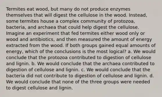 Termites eat wood, but many do not produce enzymes themselves that will digest the cellulose in the wood. Instead, some termites house a complex community of protozoa, bacteria, and archaea that could help digest the cellulose. Imagine an experiment that fed termites either wood only or wood and antibiotics, and then measured the amount of energy extracted from the wood. If both groups gained equal amounts of energy, which of the conclusions is the most logical? a. We would conclude that the protozoa contributed to digestion of cellulose and lignin. b. We would conclude that the archaea contributed to digestion of cellulose and lignin. c. We would conclude that the bacteria did not contribute to digestion of cellulose and lignin. d. We would conclude that none of the three groups were needed to digest cellulose and lignin.