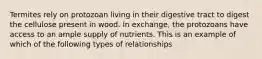 Termites rely on protozoan living in their digestive tract to digest the cellulose present in wood. In exchange, the protozoans have access to an ample supply of nutrients. This is an example of which of the following types of relationships