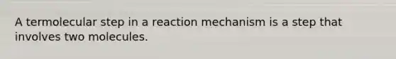 A termolecular step in a reaction mechanism is a step that involves two molecules.