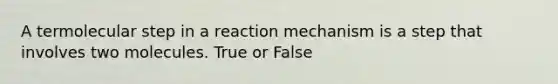 A termolecular step in a reaction mechanism is a step that involves two molecules. True or False