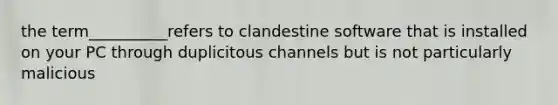 the term__________refers to clandestine software that is installed on your PC through duplicitous channels but is not particularly malicious