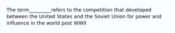 The term_________refers to the competition that developed between the United States and the Soviet Union for power and influence in the world post WWII