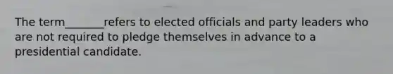 The term_______refers to​ elected officials and party leaders who are not required to pledge themselves in advance to a presidential candidate.