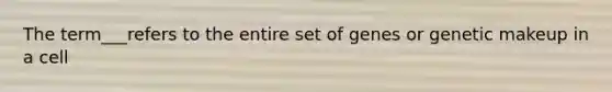 The term___refers to the entire set of genes or genetic makeup in a cell