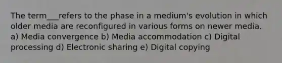 The term___refers to the phase in a medium's evolution in which older media are reconfigured in various forms on newer media. a) Media convergence b) Media accommodation c) Digital processing d) Electronic sharing e) Digital copying